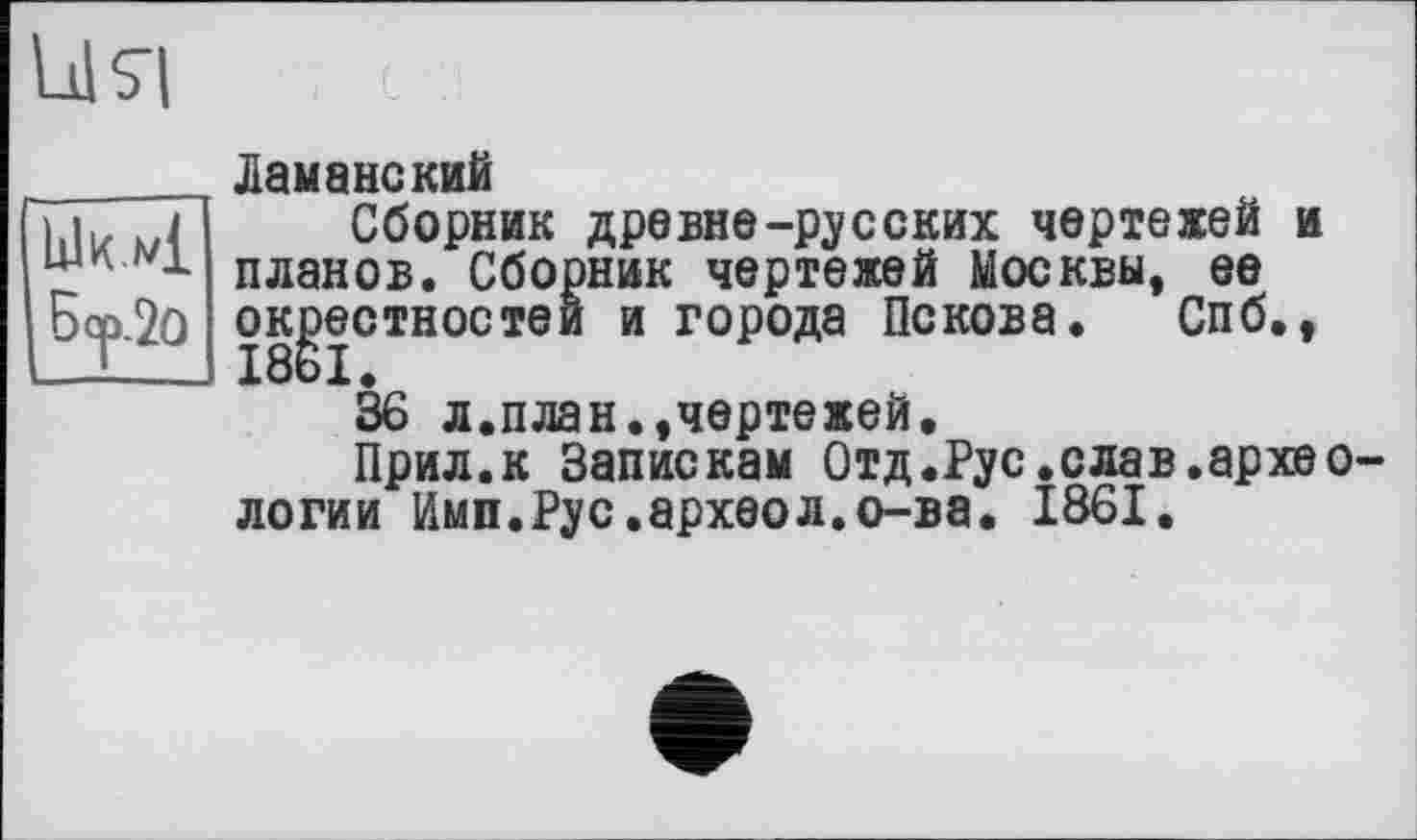 ﻿ЫкХ L
Б?-2° ж
ця
______ Ламанекий
Сборник древне-русских чертежей и планов. Сборник чертежей Москвы, ее окрестностей и города Пскова. Спб.,
36 л.план.,чертежей.
Прил.к Запискам Отд.Рус.слав.археологи и Имп.Рус.археол.о-ва. 1861.